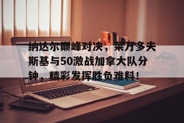 九游-包含纳达尔巅峰对决，莱万多夫斯基与50激战加拿大队分钟，精彩发挥胜负难料！的词条